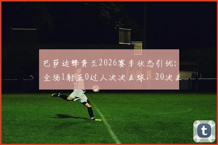 巴萨边锋费兰2026赛季状态引忧:全场1射正0过人次次丢球,20次丢失球权背后原因深度剖析