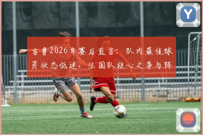 吉鲁2026年赛后直言：队内最佳球员状态低迷，法国队核心之争与阵容隐忧分析