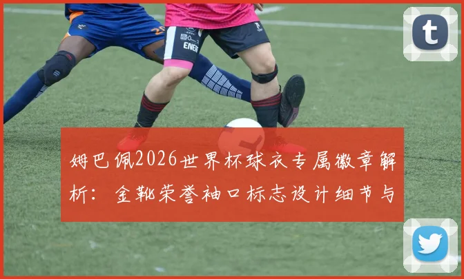 姆巴佩2026世界杯球衣专属徽章解析：金靴荣誉袖口标志设计细节与意义解读