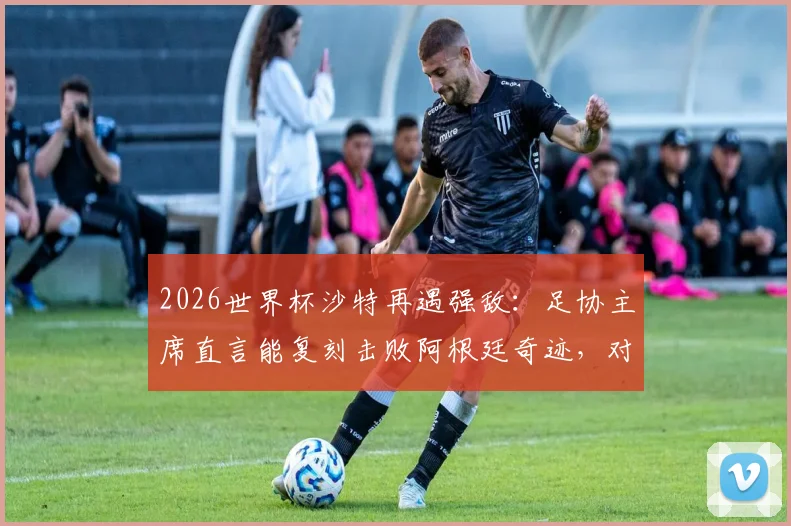 2026世界杯沙特再遇强敌：足协主席直言能复刻击败阿根廷奇迹，对阵西班牙胜算几何？
