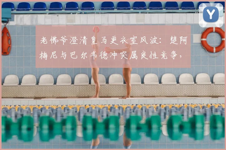 老佛爷澄清皇马更衣室风波：楚阿梅尼与巴尔韦德冲突属良性竞争，曼城续约哈兰德传闻被指施压手段