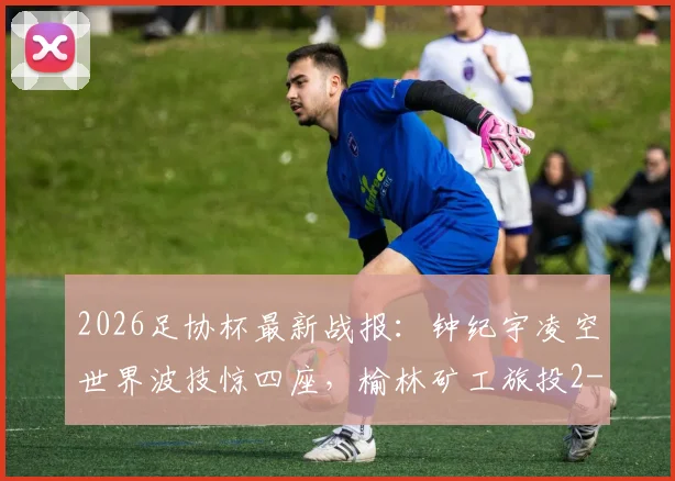 2026足协杯最新战报：钟纪宇凌空世界波技惊四座，榆林矿工旅投2-0淘汰赣州瑞狮晋级
