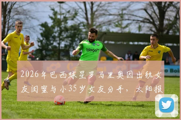2026年巴西球星罗马里奥因出轨女友闺蜜与小35岁女友分手，太阳报独家披露事件内幕与女方身份