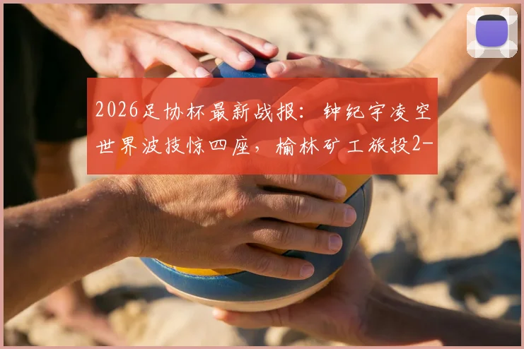 2026足协杯最新战报：钟纪宇凌空世界波技惊四座，榆林矿工旅投2-0淘汰赣州瑞狮晋级