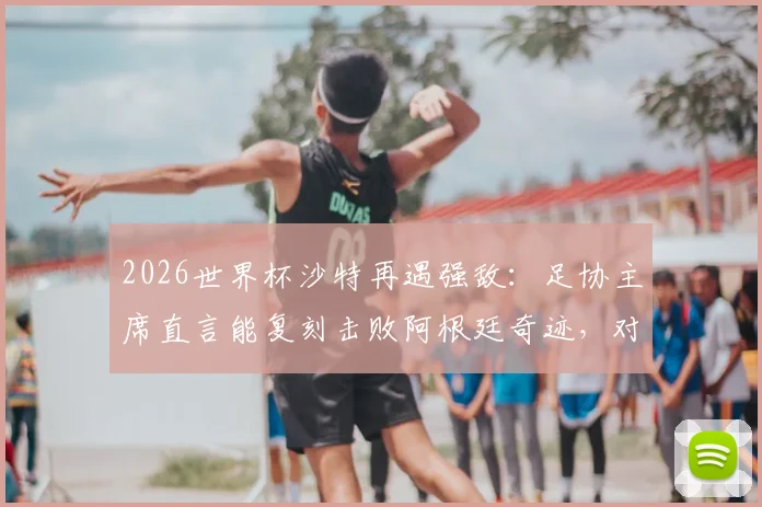 2026世界杯沙特再遇强敌:足协主席直言能复刻击败阿根廷奇迹,对阵西班牙胜算几何?