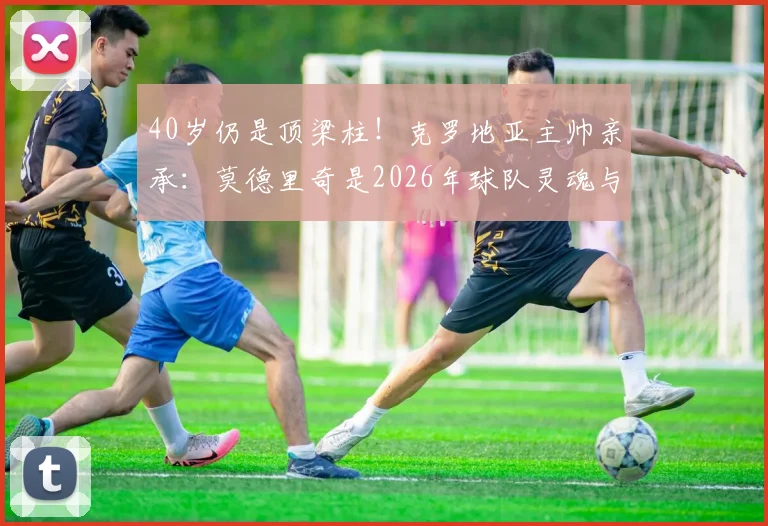 40岁仍是顶梁柱!克罗地亚主帅亲承:莫德里奇是2026年球队灵魂与主要推动力