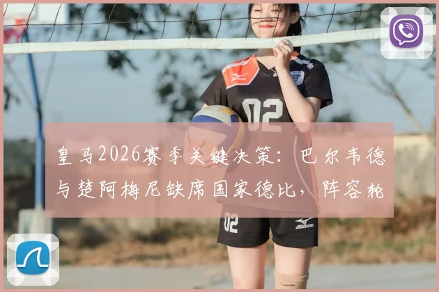 皇马2026赛季关键决策:巴尔韦德与楚阿梅尼缺席国家德比,阵容轮换背后的深层考量解析