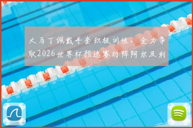 大马丁佩戴手套积极训练，全力争取2026世界杯预选赛对阵阿尔及利亚首发位置
