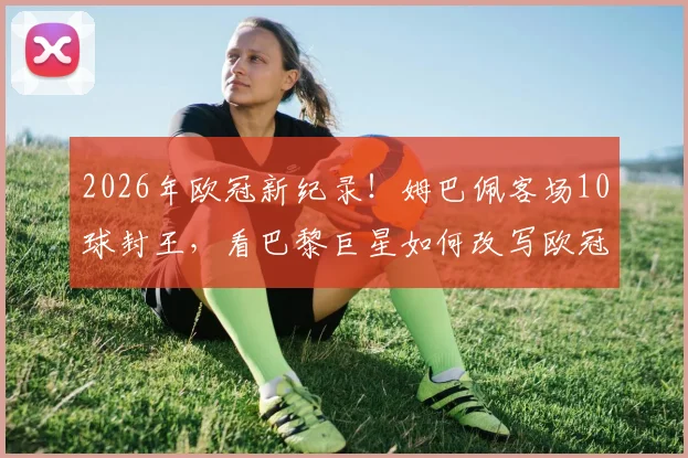 2026年欧冠新纪录!姆巴佩客场10球封王,看巴黎巨星如何改写欧冠客场进球榜单