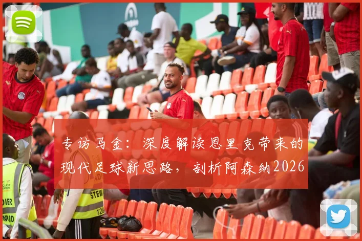 专访马金：深度解读恩里克带来的现代足球新思路，剖析阿森纳2026赛季的全面战术体系，为球迷提供战术观察新视角