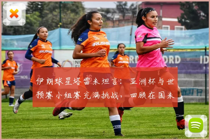 伊朗球星塔雷米坦言：亚洲杯与世预赛小组赛充满挑战，回顾在国米的深刻记忆