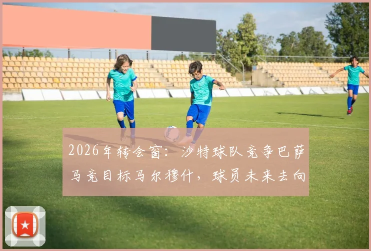 2026年转会窗：沙特球队竞争巴萨马竞目标马尔穆什，球员未来去向深度分析