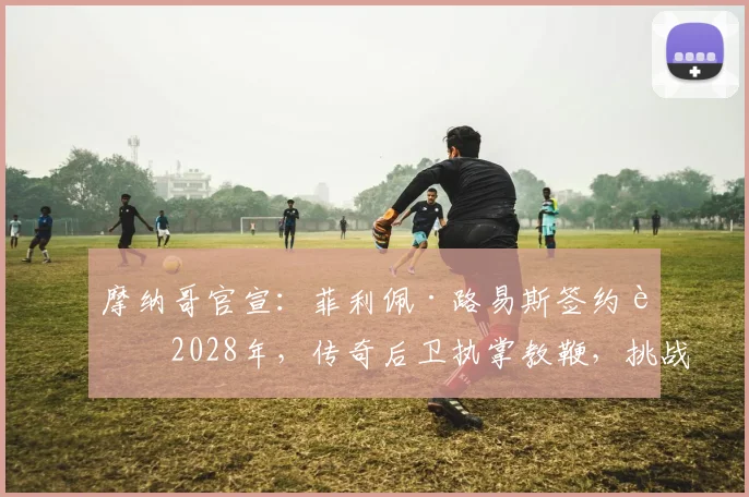 摩纳哥官宣：菲利佩·路易斯签约至2028年，传奇后卫执掌教鞭，挑战巴黎圣日耳曼