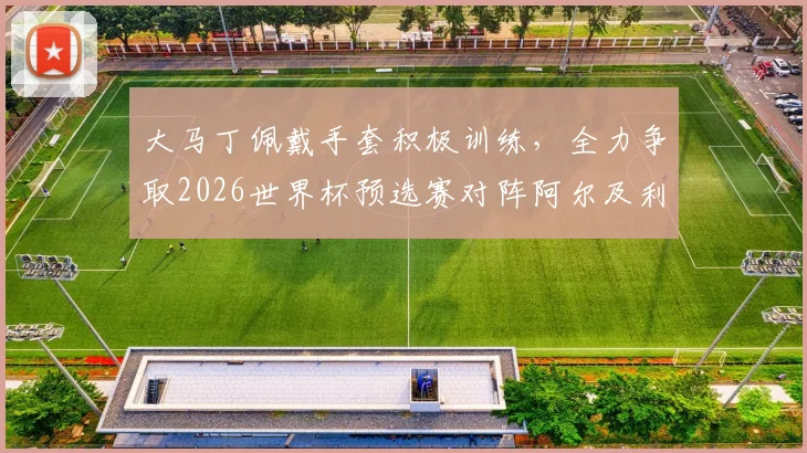 大马丁佩戴手套积极训练,全力争取2026世界杯预选赛对阵阿尔及利亚首发位置