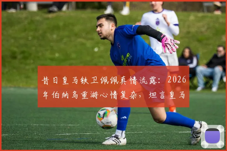 昔日皇马铁卫佩佩真情流露：2026年伯纳乌重游心情复杂，坦言皇马永远是家