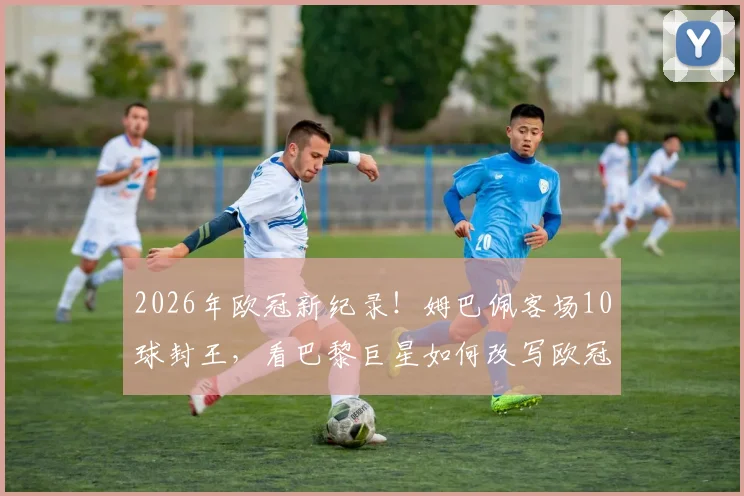 2026年欧冠新纪录！姆巴佩客场10球封王，看巴黎巨星如何改写欧冠客场进球榜单