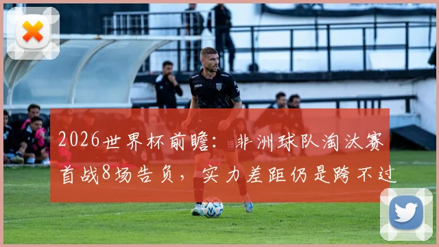2026世界杯前瞻：非洲球队淘汰赛首战8场告负，实力差距仍是跨不过的坎？