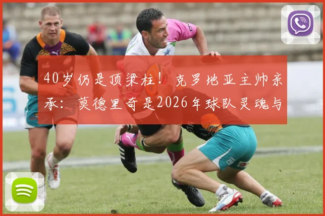 40岁仍是顶梁柱！克罗地亚主帅亲承：莫德里奇是2026年球队灵魂与主要推动力
