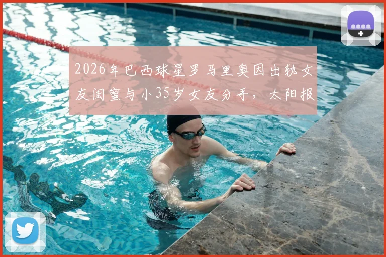 2026年巴西球星罗马里奥因出轨女友闺蜜与小35岁女友分手，太阳报独家披露事件内幕与女方身份